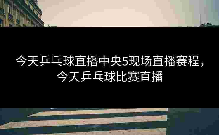 今天乒乓球直播中央5现场直播赛程，今天乒乓球比赛直播
