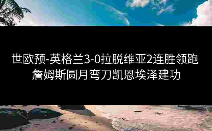世欧预-英格兰3-0拉脱维亚2连胜领跑 詹姆斯圆月弯刀凯恩埃泽建功