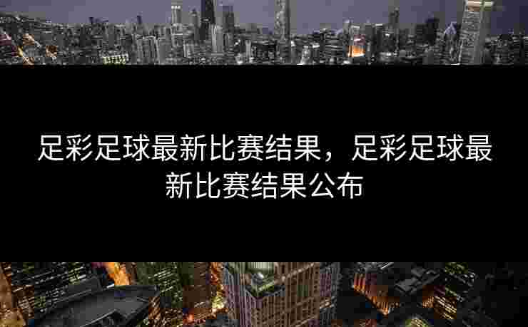 足彩足球最新比赛结果，足彩足球最新比赛结果公布