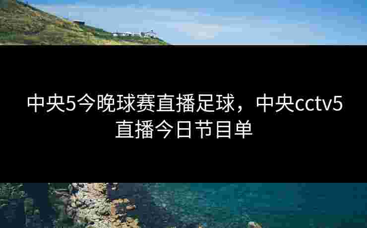 中央5今晚球赛直播足球，中央cctv5直播今日节目单