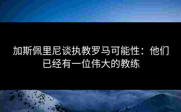 加斯佩里尼谈执教罗马可能性:他们已经有一位伟大的教练 加斯佩里尼谈执教罗马可能性:他们已经有一位伟大的教练
