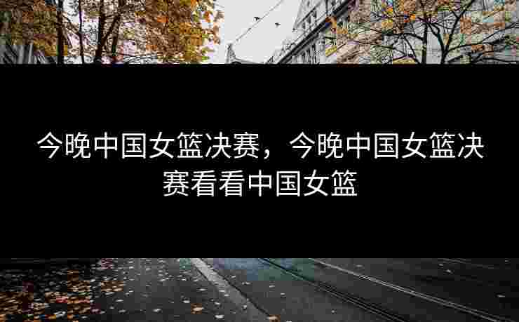 今晚中国女篮决赛,今晚中国女篮决赛看看中国女篮 今晚中国女篮决赛,今晚中国女篮决赛看看中国女篮