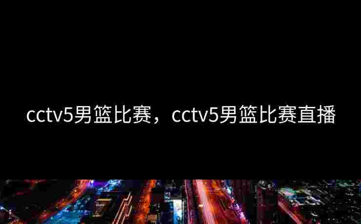 cctv5男篮比赛,cctv5男篮比赛直播 cctv5男篮比赛,cctv5男篮比赛直播