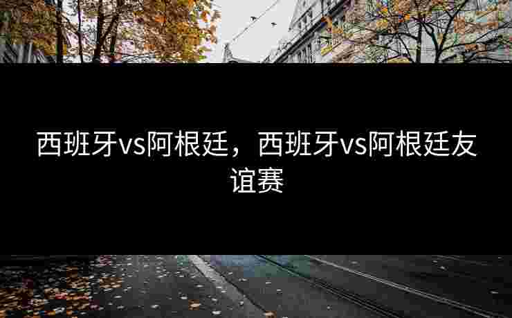 西班牙vs阿根廷，西班牙vs阿根廷友谊赛