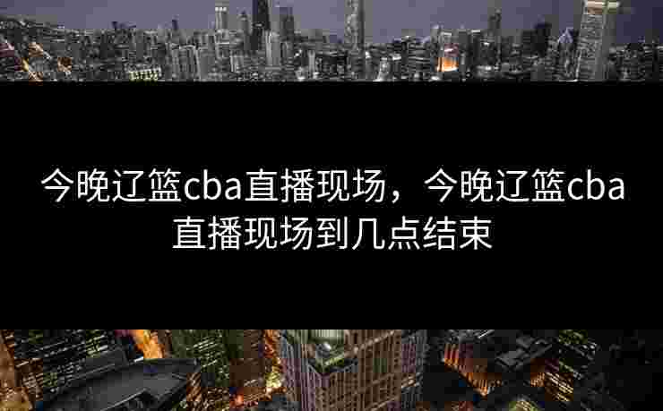 今晚辽篮cba直播现场,今晚辽篮cba直播现场到几点结束 今晚辽篮cba直播现场,今晚辽篮cba直播现场到几点结束