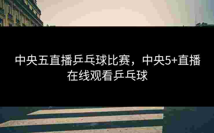 中央五直播乒乓球比赛,中央5+直播在线观看乒乓球 中央五直播乒乓球比赛,中央5+直播在线观看乒乓球