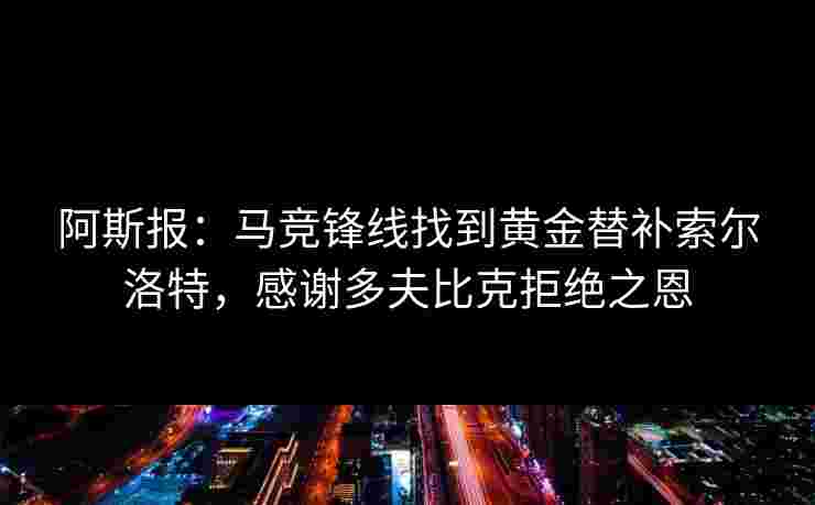 阿斯报:马竞锋线找到黄金替补索尔洛特,感谢多夫比克拒绝之恩 阿斯报:马竞锋线找到黄金替补索尔洛特,感谢多夫比克拒绝之恩