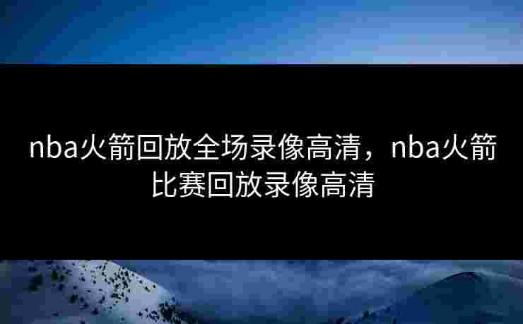 nba火箭回放全场录像高清,nba火箭比赛回放录像高清 nba火箭回放全场录像高清,nba火箭比赛回放录像高清