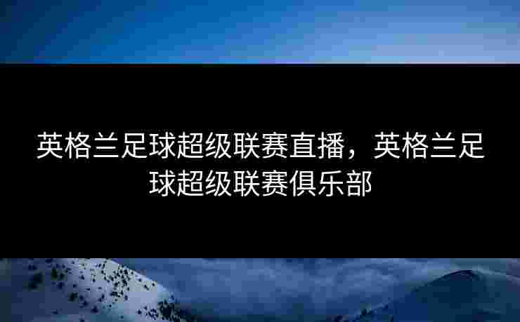 英格兰足球超级联赛直播,英格兰足球超级联赛俱乐部 英格兰足球超级联赛直播,英格兰足球超级联赛俱乐部