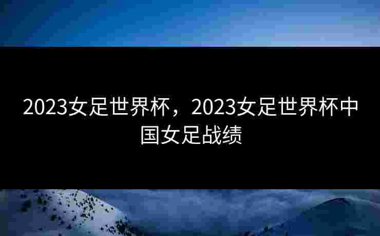 2023女足世界杯,2023女足世界杯中国女足战绩 2023女足世界杯,2023女足世界杯中国女足战绩