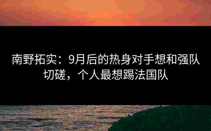 南野拓实:9月后的热身对手想和强队切磋,个人最想踢法国队 南野拓实:9月后的热身对手想和强队切磋,个人最想踢法国队