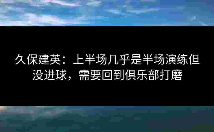 久保建英:上半场几乎是半场演练但没进球,需要回到俱乐部打磨 久保建英:上半场几乎是半场演练但没进球,需要回到俱乐部打磨