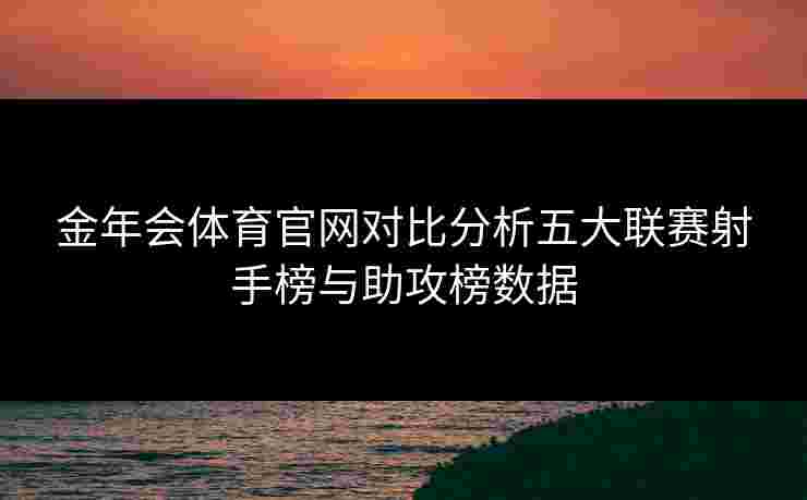 金年会体育官网对比分析五大联赛射手榜与助攻榜数据 金年会体育官网对比分析五大联赛射手榜与助攻榜数据