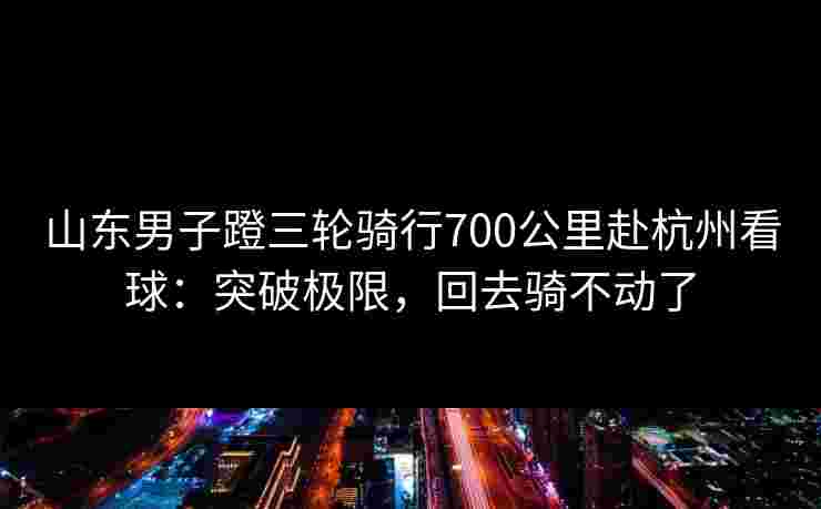 山东男子蹬三轮骑行700公里赴杭州看球:突破极限,回去骑不动了 山东男子蹬三轮骑行700公里赴杭州看球:突破极限,回去骑不动了